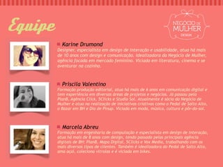 Equipe                                                                    DESIGN


           Karine Drumond
         Designer, especialista em design de interação e usabilidade, atua há mais
         de 10 anos com design e comunicação. Idealizadora da Negócio de Mulher,
         agência focada em mercado feminino. Viciada em literatura, cinema e se
         aventurar na cozinha.



           Priscila Valentino
         Formação produção editorial, atua há mais de 6 anos em comunicação digital e
         tem experiência em diversas áreas de projetos e negócios. Já passou pela
         PlanB, Agência Click, 5Clicks e Studio Sol. Atualmente é sócia da Negócio de
         Mulher e atua na realização de iniciativas criativas como o Pedal de Salto Alto,
         o Bazar em BH e Dia de Pinup. Viciada em moda, música, cultura e pôr-do-sol.



           Marcela Abreu
         Formação em engenharia de computação e especialista em design de interação,
         atua há mais de 8 anos com design, tendo passado pelas principais agência
         digitais de BH: PlanB, Mapa Digital, 5Clicks e Vox Media, trabalhando com os
         mais diversos tipos de clientes. Também é idealizadora do Pedal de Salto Alto,
         ama açaí, coleciona vitrolas e é viciada em bikes.
 
