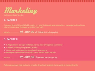 Marketing
Veja como fazer parte:


2. PACOTE I

1 Banner lateral fixo (245x92 pixels) + 1 post indicando seus produtos + mensagens citando seu
site na nossa rede facebook e twitter, por mês.

pacote ..............   R$ 300,00 (3 meses de divulgação)

3. PACOTE II

+ 1 Mega Banner do topo linkando para o post divulgando sua marca
+ 1 Banner lateral fixo (245x92 pixels)
+ 1 Post indicando peças/promoções da sua marca
+ mensagens promovendo sua marca nas nossas redes sociais

pacote ..............   R$ 600,00 (3 meses de divulgação)

Todos os pacotes está inclusa a criação de arte do anúncio para torná-lo mais eficiente
 