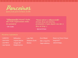 Parceir
     Quem já fez parte do Bazar em BH:




      “@BazaremBH Adorei!! Vocês             “Nossa adorei o @BazaremBH
      são muito organizadas! estão           ótimas dicas de bréchos,
      de parabéns!                           promoções e lojas depois vou dar a
      - BH Outlet                            dica no blog :)
                                             - @Jcaminhass

Parceiros e apoiadores

Lojatantra      Brilhantina       Loja P&G        Euro Blaser      Bazar da Chica Chique
Loja Arzon      Virgínia Barros   Madame Surtô    São Longuinho    blogchicFT
Loja Merci      Hangar BH         Botões          Seja Autêntica   adorevintage_
Loja Saravá     blogdonaonca
 