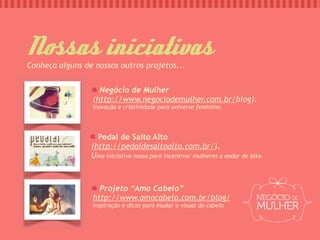 Nsas iniciativas
Conheça alguns de nossos outros projetos...


                   Negócio de Mulher
                 (http://www.negociodemulher.com.br/blog).
                 Inovação e criatividade para universo feminino.




                   Pedal de Salto Alto
                 (http://pedaldesaltoalto.com.br/).
                 Uma iniciativa nossa para incentivar mulheres a andar de bike.



                   Projeto “Amo Cabelo”
                 http://www.amocabelo.com.br/blog/
                 Inspiração e dicas para mudar o visual do cabelo
 