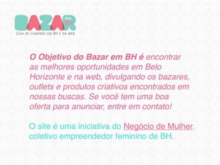 O Objetivo do Bazar em BH é encontrar
as melhores oportunidades em Belo
Horizonte e na web, divulgando os bazares,
outlets e produtos criativos encontrados em
nossas buscas. Se você tem uma boa
oferta para anunciar, entre em contato!

O site é uma iniciativa do Negócio de Mulher,
coletivo empreendedor feminino de BH.
 