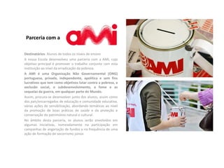 Destinatários: Alunos de todos os níveis de ensino
A nossa Escola desenvolveu uma parceria com a AMI, cujo
objetivo principal é promover o trabalho conjunto com esta
instituição ao nível da erradicação da pobreza.
A AMI é uma Organização Não Governamental (ONG)
portuguesa, privada, independente, apolítica e sem fins
lucrativos que tem como objetivos lutar contra a pobreza, a
exclusão social, o subdesenvolvimento, a fome e as
sequelas da guerra, em qualquer parte do Mundo.
Assim, procura-se desenvolver junto dos alunos, assim como
dos pais/encarregados de educação e comunidade educativa,
várias ações de sensibilização, abordando temáticas ao nível
da promoção de boas práticas de saúde e da proteção e
conservação do património natural e cultural.
No âmbito desta parceria, os alunos serão envolvidos em
algumas iniciativas, nomeadamente na participação em
campanhas de angariação de fundos e na frequência de uma
ação de formação de socorrismo júnior.
Parceria com a