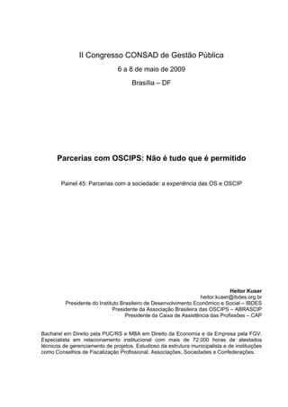 II Congresso CONSAD de Gestão Pública
                                6 a 8 de maio de 2009

                                      Brasília – DF




      Parcerias com OSCIPS: Não é tudo que é permitido


        Painel 45: Parcerias com a sociedade: a experiência das OS e OSCIP




                                                                               Heitor Kuser
                                                                   heitor.kuser@ibdes.org.br
          Presidente do Instituto Brasileiro de Desenvolvimento Econômico e Social – IBDES
                              Presidente da Associação Brasileira das OSCIPS – ABRASCIP
                                    Presidente da Caixa de Assistência das Profissões – CAP


Bacharel em Direito pela PUC/RS e MBA em Direito da Economia e da Empresa pela FGV.
Especialista em relacionamento institucional com mais de 72.000 horas de atestados
técnicos de gerenciamento de projetos. Estudioso da estrutura municipalista e de instituições
como Conselhos de Fiscalização Profissional, Associações, Sociedades e Confederações.
 