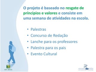 O projeto é baseado no resgate de príncipios e valores e consiste em uma semana de atividades na escola.PalestrasConcurso de RedaçãoLanche para os professoresPalestra para os paisEvento Cultural