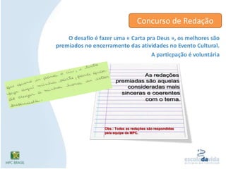 Concurso de RedaçãoO desafio é fazer uma « Carta pra Deus », os melhores são premiados no encerramento das atividades no Evento Cultural. A particpação é voluntáriaAs redações premiadas são aquelas consideradas mais sinceras e coerentes com o tema.Obs.: Todas as redações são respondidas pela equipe da MPC.