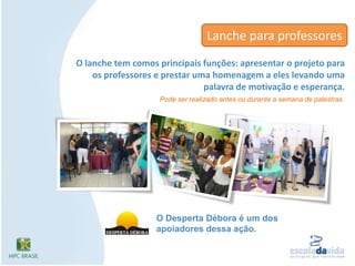 Lanche para professoresO lanche tem comos principais funções: apresentar o projeto para os professores e prestar uma homenagem a eles levando uma palavra de motivação e esperança. Pode ser realizado antes ou durante a semana de palestras.O Desperta Débora é um dos apoiadores dessa ação.