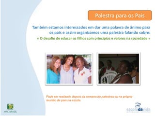 Palestra para os PaisTambém estamos interessados em dar uma palavra de ânimo para os pais e assim organizamos uma palestra falando sobre: « O desafio de educar os filhos com princípios e valores na sociedade »Pode ser realizado depois da semana de palestras ou na própria reunião de pais na escola.