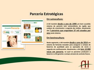 Parceria Estratégicas
Em suinocultura:
A AH mantém desde o ano de 1999 um bem sucedido
sistema de parceria com suinocultores da região que
cuidam do crescimento e engorda dos leitões. Atualmente
são 7 parceiros que engordam 37 mil cevados por
ano neste sistema.
Em bovinocultura:
Neste segmento, a AH mantém desde o ano de 2014 um
sistema de fomento inovador para assegurar a compra de
bezerros de qualidade para as operações de recria e
engorda em confinamento. Atualmente, a AH tem 12.000
vacas em parceria, na qual os parceiros produzem o
bezerro e a AH garante a compra através de contrato futuro.
 