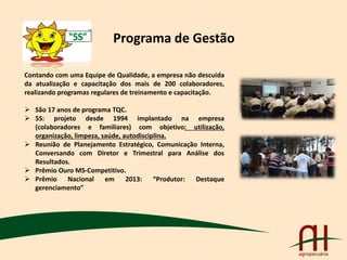 Programa de Gestão
Contando com uma Equipe de Qualidade, a empresa não descuida
da atualização e capacitação dos mais de 200 colaboradores,
realizando programas regulares de treinamento e capacitação.
 São 17 anos de programa TQC.
 5S: projeto desde 1994 implantado na empresa
(colaboradores e familiares) com objetivo: utilização,
organização, limpeza, saúde, autodisciplina.
 Reunião de Planejamento Estratégico, Comunicação Interna,
Conversando com Diretor e Trimestral para Análise dos
Resultados.
 Prêmio Ouro MS-Competitivo.
 Prêmio Nacional em 2013: “Produtor: Destaque
gerenciamento”
 