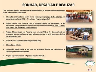 SONHAR, DESAFIAR E REALIZAR
Com projetos simples, metas claras e bem definidas, a Agropecuária transformou-
se em uma Fazenda Educadora
 Educação continuada no contra turno escolar para crianças de 4 a 14 anos. Em
parceria com o Senar/MS, a AH aplica o Programa Agrinho!
 Projeto Mirim, em Parceria com o Instituto Mirim de Bataguassú, a AH
desenvolve programa técnico-profissional para adolescentes de 14 a 15 anos,
com ênfase em atividades administrativas
 Projeto Mirim Rural, em Parceria com o Senar/MS, a AH desenvolverá um
programa técnico-profissional para adolescentes de 16 a 17 anos, com ênfase
nas atividades rurais
 Escola Rural – Fazenda Cambará (Pantanal MT)
 Educação de Adultos
 Unicampo: desde 2001 a AH tem um programa formal de treinamento e
capacitação dos colaboradores
 Projeto Equoterapia com a Apae de Brasilândia/MS
 