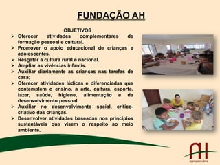 FUNDAÇÃO AH
OBJETIVOS
 Oferecer atividades complementares de
formação pessoal e cultural.
 Promover o apoio educacional de crianças e
adolescentes.
 Resgatar a cultura rural e nacional.
 Ampliar as vivências infantis.
 Auxiliar diariamente as crianças nas tarefas de
casa;
 Oferecer atividades lúdicas e diferenciadas que
contemplem o ensino, a arte, cultura, esporte,
lazer, saúde, higiene, alimentação e de
desenvolvimento pessoal.
 Auxiliar no desenvolvimento social, crítico-
criativo das crianças.
 Desenvolver atividades baseadas nos princípios
sustentáveis que visem o respeito ao meio
ambiente.
 