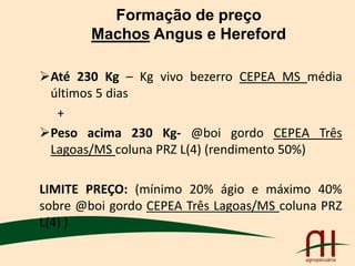 Formação de preço
Machos Angus e Hereford
Até 230 Kg – Kg vivo bezerro CEPEA MS média
últimos 5 dias
+
Peso acima 230 Kg- @boi gordo CEPEA Três
Lagoas/MS coluna PRZ L(4) (rendimento 50%)
LIMITE PREÇO: (mínimo 20% ágio e máximo 40%
sobre @boi gordo CEPEA Três Lagoas/MS coluna PRZ
L(4) )
 