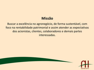 Missão
Buscar a excelência no agronegócio, de forma sustentável, com
foco na rentabilidade patrimonial e assim atender as expectativas
dos acionistas, clientes, colaboradores e demais partes
interessadas.
 