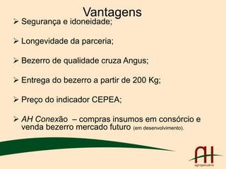 Vantagens
 Segurança e idoneidade;
 Longevidade da parceria;
 Bezerro de qualidade cruza Angus;
 Entrega do bezerro a partir de 200 Kg;
 Preço do indicador CEPEA;
 AH Conexão – compras insumos em consórcio e
venda bezerro mercado futuro (em desenvolvimento).
 