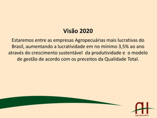 Visão 2020
Estaremos entre as empresas Agropecuárias mais lucrativas do
Brasil, aumentando a lucratividade em no mínimo 3,5% ao ano
através do crescimento sustentável da produtividade e o modelo
de gestão de acordo com os preceitos da Qualidade Total.
 