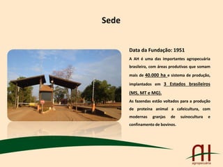 Sede
Data da Fundação: 1951
A AH é uma das importantes agropecuária
brasileira, com áreas produtivas que somam
mais de 40.000 ha e sistema de produção,
implantados em 3 Estados brasileiros
(MS, MT e MG).
As fazendas estão voltados para a produção
de proteína animal a cafeicultura, com
modernas granjas de suinocultura e
confinamento de bovinos.
 