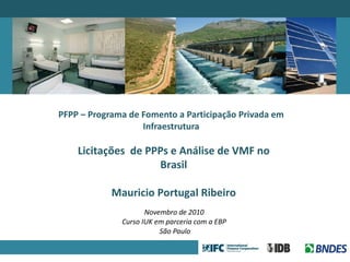 PFPP – Programa de Fomento a Participação Privada em Infraestrutura Novembro de 2010   Curso IUK em parceria com a EBP  São Paulo Licitações  de PPPs e Análise de VMF no Brasil Mauricio Portugal Ribeiro 