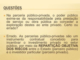 QUESTÕES
 Na parceria público-privada, o poder público
exime-se da responsabilidade pela prestação
de serviço ou obra pública ao conceder a
exploração destes ao ente privado. Certo ou
errado?
 Errado. As parcerias público-privadas são um
instrumento contratual concebido para
incentivar o investimento privado no setor
público, por meio da REPARTIÇÃO OBJETIVA
DOS RISCOS entre o Estado (parceiro público)
e o investidor particular (parceiro privado).
 