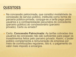 QUESTOES
 Na concessão patrocinada, que constitui modalidade de
concessão de serviço público, instituída como forma de
parceria público-privada, conjuga-se a tarifa paga pelos
usuários e a contraprestação pecuniária do concedente
(parceiro público) ao concessionário (parceiro
privado). Certo ou errado?
 Certo. Concessão Patrocinada: As tarifas cobradas dos
usuários da concessão não são suficientes para pagar os
investimentos feitos pelo parceiro privado. Assim, o poder
público complementa a remuneração da empresa por
meio de contribuições regulares, isto é, o pagamento do
valor mais imposto e encargos.
 