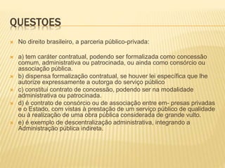 QUESTOES
 No direito brasileiro, a parceria público-privada:
 a) tem caráter contratual, podendo ser formalizada como concessão
comum, administrativa ou patrocinada, ou ainda como consórcio ou
associação pública.
 b) dispensa formalização contratual, se houver lei específica que lhe
autorize expressamente a outorga do serviço público
 c) constitui contrato de concessão, podendo ser na modalidade
administrativa ou patrocinada.
 d) é contrato de consórcio ou de associação entre em- presas privadas
e o Estado, com vistas à prestação de um serviço público de qualidade
ou à realização de uma obra pública considerada de grande vulto.
 e) é exemplo de descentralização administrativa, integrando a
Administração pública indireta.
 