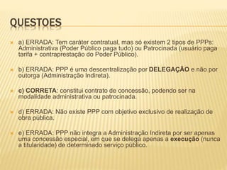 QUESTOES
 a) ERRADA: Tem caráter contratual, mas só existem 2 tipos de PPPs:
Administrativa (Poder Público paga tudo) ou Patrocinada (usuário paga
tarifa + contraprestação do Poder Público).
 b) ERRADA: PPP é uma descentralização por DELEGAÇÃO e não por
outorga (Administração Indireta).
 c) CORRETA: constitui contrato de concessão, podendo ser na
modalidade administrativa ou patrocinada.
 d) ERRADA: Não existe PPP com objetivo exclusivo de realização de
obra pública.
 e) ERRADA: PPP não integra a Administração Indireta por ser apenas
uma concessão especial, em que se delega apenas a execução (nunca
a titularidade) de determinado serviço público.
 