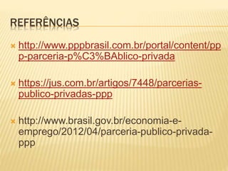 REFERÊNCIAS
 http://www.pppbrasil.com.br/portal/content/pp
p-parceria-p%C3%BAblico-privada
 https://jus.com.br/artigos/7448/parcerias-
publico-privadas-ppp
 http://www.brasil.gov.br/economia-e-
emprego/2012/04/parceria-publico-privada-
ppp
 