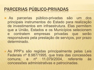 PARCERIAS PÚBLICO-PRIVADAS
 As parcerias público-privadas são um dos
principais instrumentos do Estado para realização
de investimentos em infraestrutura. Elas permitem
que a União, Estados e os Municípios selecionem
e contratem empresas privadas que serão
responsáveis pela prestação de serviços, por prazo
determinado.
 As PPP’s são regidas principalmente pelas Leis
Federais nº 8.987/1995, que trata das concessões
comuns; e nº 11.079/2004, referente às
concessões administrativas e patrocinadas.
 