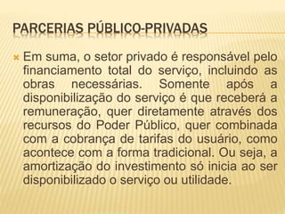 PARCERIAS PÚBLICO-PRIVADAS
 Em suma, o setor privado é responsável pelo
financiamento total do serviço, incluindo as
obras necessárias. Somente após a
disponibilização do serviço é que receberá a
remuneração, quer diretamente através dos
recursos do Poder Público, quer combinada
com a cobrança de tarifas do usuário, como
acontece com a forma tradicional. Ou seja, a
amortização do investimento só inicia ao ser
disponibilizado o serviço ou utilidade.
 