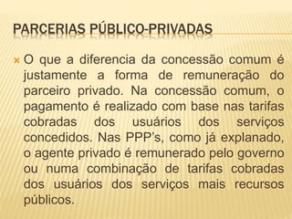 PARCERIAS PÚBLICO-PRIVADAS
 O que a diferencia da concessão comum é
justamente a forma de remuneração do
parceiro privado. Na concessão comum, o
pagamento é realizado com base nas tarifas
cobradas dos usuários dos serviços
concedidos. Nas PPP’s, como já explanado,
o agente privado é remunerado pelo governo
ou numa combinação de tarifas cobradas
dos usuários dos serviços mais recursos
públicos.
 