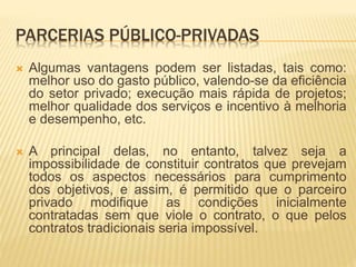 PARCERIAS PÚBLICO-PRIVADAS
 Algumas vantagens podem ser listadas, tais como:
melhor uso do gasto público, valendo-se da eficiência
do setor privado; execução mais rápida de projetos;
melhor qualidade dos serviços e incentivo à melhoria
e desempenho, etc.
 A principal delas, no entanto, talvez seja a
impossibilidade de constituir contratos que prevejam
todos os aspectos necessários para cumprimento
dos objetivos, e assim, é permitido que o parceiro
privado modifique as condições inicialmente
contratadas sem que viole o contrato, o que pelos
contratos tradicionais seria impossível.
 
