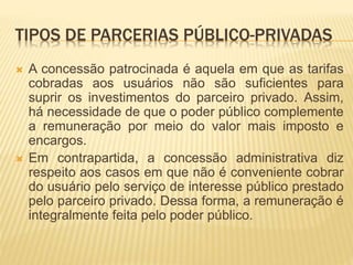TIPOS DE PARCERIAS PÚBLICO-PRIVADAS
 A concessão patrocinada é aquela em que as tarifas
cobradas aos usuários não são suficientes para
suprir os investimentos do parceiro privado. Assim,
há necessidade de que o poder público complemente
a remuneração por meio do valor mais imposto e
encargos.
 Em contrapartida, a concessão administrativa diz
respeito aos casos em que não é conveniente cobrar
do usuário pelo serviço de interesse público prestado
pelo parceiro privado. Dessa forma, a remuneração é
integralmente feita pelo poder público.
 