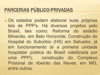 PARCERIAS PÚBLICO-PRIVADAS
 Os estados podem elaborar suas próprias
leis de PPP’s. Há diversos projetos pelo
Brasil, tais como: Reforma do estádio
Mineirão, em Belo Horizonte; Construção do
Hospital do Subúrbio (HS) em Salvador, já
em funcionamento (é a primeira unidade
hospitalar pública do Brasil viabilizada por
uma PPP); construção do Complexo
Prisional de ribeirão das Neves, em MG,
entre outros.
 