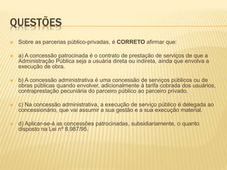 QUESTÕES
 Sobre as parcerias público-privadas, é CORRETO afirmar que:
 a) A concessão patrocinada é o contrato de prestação de serviços de que a
Administração Pública seja a usuária direta ou indireta, ainda que envolva a
execução de obra.
 b) A concessão administrativa é uma concessão de serviços públicos ou de
obras públicas quando envolver, adicionalmente à tarifa cobrada dos usuários,
contraprestação pecuniária do parceiro público ao parceiro privado.
 c) Na concessão administrativa, a execução de serviço público é delegada ao
concessionário, que vai assumir a sua gestão e a sua execução material.
 d) Aplicar-se-á as concessões patrocinadas, subsidiariamente, o quanto
disposto na Lei nº 8.987/95.
 