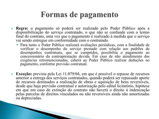  Regra: o pagamento só poderá ser realizado pelo Poder Público após a
disponibilização do serviço contratado, o que não se confunde com o termo
final do contrato, uma vez que o pagamento é realizado à medida que o serviço
vai sendo entregue em conformidade com o contratado.
 Para tanto o Poder Público realizará avaliações periódicas, com a finalidade de
verificar o desempenho do serviço prestado com relação aos padrões de
desempenhos contratuais, que se cumpridos, possibilita o pagamento ao
concessionário da contraprestação devida. Em caso de não atendimento das
exigências retromencionadas, caberá ao Poder Público realizar deduções no
pagamento, conforme previsão contratual.
 Exceção: prevista pela Lei 11.079/04, em que é possível o repasse de recursos
anterior a entrega dos serviços contratados, quando poderá ser repassado aporte
de recursos destinados a realização de obras e aquisição de bens reversíveis,
desde que haja previsão contratual e autorização pelo edital licitatório, hipótese
em que em caso de extinção do contrato não haverá o direito à indenização
pelas parcelas de direitos vinculados ou não reversíveis ainda não amortizadas
ou depreciadas.
 
