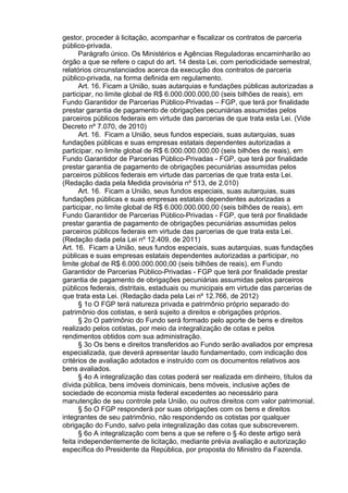 gestor, proceder à licitação, acompanhar e fiscalizar os contratos de parceria
público-privada.
Parágrafo único. Os Ministérios e Agências Reguladoras encaminharão ao
órgão a que se refere o caput do art. 14 desta Lei, com periodicidade semestral,
relatórios circunstanciados acerca da execução dos contratos de parceria
público-privada, na forma definida em regulamento.
Art. 16. Ficam a União, suas autarquias e fundações públicas autorizadas a
participar, no limite global de R$ 6.000.000.000,00 (seis bilhões de reais), em
Fundo Garantidor de Parcerias Público-Privadas – FGP, que terá por finalidade
prestar garantia de pagamento de obrigações pecuniárias assumidas pelos
parceiros públicos federais em virtude das parcerias de que trata esta Lei. (Vide
Decreto nº 7.070, de 2010)
Art. 16. Ficam a União, seus fundos especiais, suas autarquias, suas
fundações públicas e suas empresas estatais dependentes autorizadas a
participar, no limite global de R$ 6.000.000.000,00 (seis bilhões de reais), em
Fundo Garantidor de Parcerias Público-Privadas - FGP, que terá por finalidade
prestar garantia de pagamento de obrigações pecuniárias assumidas pelos
parceiros públicos federais em virtude das parcerias de que trata esta Lei.
(Redação dada pela Medida provisória nº 513, de 2.010)
Art. 16. Ficam a União, seus fundos especiais, suas autarquias, suas
fundações públicas e suas empresas estatais dependentes autorizadas a
participar, no limite global de R$ 6.000.000.000,00 (seis bilhões de reais), em
Fundo Garantidor de Parcerias Público-Privadas - FGP, que terá por finalidade
prestar garantia de pagamento de obrigações pecuniárias assumidas pelos
parceiros públicos federais em virtude das parcerias de que trata esta Lei.
(Redação dada pela Lei nº 12.409, de 2011)
Art. 16. Ficam a União, seus fundos especiais, suas autarquias, suas fundações
públicas e suas empresas estatais dependentes autorizadas a participar, no
limite global de R$ 6.000.000.000,00 (seis bilhões de reais), em Fundo
Garantidor de Parcerias Público-Privadas - FGP que terá por finalidade prestar
garantia de pagamento de obrigações pecuniárias assumidas pelos parceiros
públicos federais, distritais, estaduais ou municipais em virtude das parcerias de
que trata esta Lei. (Redação dada pela Lei nº 12.766, de 2012)
§ 1o O FGP terá natureza privada e patrimônio próprio separado do
patrimônio dos cotistas, e será sujeito a direitos e obrigações próprios.
§ 2o O patrimônio do Fundo será formado pelo aporte de bens e direitos
realizado pelos cotistas, por meio da integralização de cotas e pelos
rendimentos obtidos com sua administração.
§ 3o Os bens e direitos transferidos ao Fundo serão avaliados por empresa
especializada, que deverá apresentar laudo fundamentado, com indicação dos
critérios de avaliação adotados e instruído com os documentos relativos aos
bens avaliados.
§ 4o A integralização das cotas poderá ser realizada em dinheiro, títulos da
dívida pública, bens imóveis dominicais, bens móveis, inclusive ações de
sociedade de economia mista federal excedentes ao necessário para
manutenção de seu controle pela União, ou outros direitos com valor patrimonial.
§ 5o O FGP responderá por suas obrigações com os bens e direitos
integrantes de seu patrimônio, não respondendo os cotistas por qualquer
obrigação do Fundo, salvo pela integralização das cotas que subscreverem.
§ 6o A integralização com bens a que se refere o § 4o deste artigo será
feita independentemente de licitação, mediante prévia avaliação e autorização
específica do Presidente da República, por proposta do Ministro da Fazenda.

 