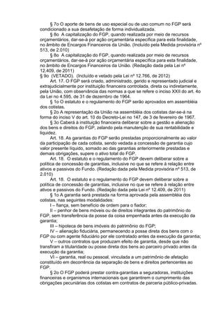 § 7o O aporte de bens de uso especial ou de uso comum no FGP será
condicionado a sua desafetação de forma individualizada.
§ 8o A capitalização do FGP, quando realizada por meio de recursos
orçamentários, dar-se-á por ação orçamentária específica para esta finalidade,
no âmbito de Encargos Financeiros da União. (Incluído pela Medida provisória nº
513, de 2.010)
§ 8o A capitalização do FGP, quando realizada por meio de recursos
orçamentários, dar-se-á por ação orçamentária específica para esta finalidade,
no âmbito de Encargos Financeiros da União. (Redação dada pela Lei nº
12.409, de 2011)
§ 9o (VETADO). (Incluído e vetado pela Lei nº 12.766, de 2012)
Art. 17. O FGP será criado, administrado, gerido e representado judicial e
extrajudicialmente por instituição financeira controlada, direta ou indiretamente,
pela União, com observância das normas a que se refere o inciso XXII do art. 4o
da Lei no 4.595, de 31 de dezembro de 1964.
§ 1o O estatuto e o regulamento do FGP serão aprovados em assembléia
dos cotistas.
§ 2o A representação da União na assembléia dos cotistas dar-se-á na
forma do inciso V do art. 10 do Decreto-Lei no 147, de 3 de fevereiro de 1967.
§ 3o Caberá à instituição financeira deliberar sobre a gestão e alienação
dos bens e direitos do FGP, zelando pela manutenção de sua rentabilidade e
liquidez.
Art. 18. As garantias do FGP serão prestadas proporcionalmente ao valor
da participação de cada cotista, sendo vedada a concessão de garantia cujo
valor presente líquido, somado ao das garantias anteriormente prestadas e
demais obrigações, supere o ativo total do FGP.
Art. 18. O estatuto e o regulamento do FGP devem deliberar sobre a
política de concessão de garantias, inclusive no que se refere à relação entre
ativos e passivos do Fundo. (Redação dada pela Medida provisória nº 513, de
2.010)
Art. 18. O estatuto e o regulamento do FGP devem deliberar sobre a
política de concessão de garantias, inclusive no que se refere à relação entre
ativos e passivos do Fundo. (Redação dada pela Lei nº 12.409, de 2011)
§ 1o A garantia será prestada na forma aprovada pela assembléia dos
cotistas, nas seguintes modalidades:
I – fiança, sem benefício de ordem para o fiador;
II – penhor de bens móveis ou de direitos integrantes do patrimônio do
FGP, sem transferência da posse da coisa empenhada antes da execução da
garantia;
III – hipoteca de bens imóveis do patrimônio do FGP;
IV – alienação fiduciária, permanecendo a posse direta dos bens com o
FGP ou com agente fiduciário por ele contratado antes da execução da garantia;
V – outros contratos que produzam efeito de garantia, desde que não
transfiram a titularidade ou posse direta dos bens ao parceiro privado antes da
execução da garantia;
VI – garantia, real ou pessoal, vinculada a um patrimônio de afetação
constituído em decorrência da separação de bens e direitos pertencentes ao
FGP.
§ 2o O FGP poderá prestar contra-garantias a seguradoras, instituições
financeiras e organismos internacionais que garantirem o cumprimento das
obrigações pecuniárias dos cotistas em contratos de parceria público-privadas.

 