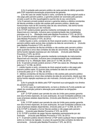 § 3o A quitação pelo parceiro público de cada parcela de débito garantido
pelo FGP importará exoneração proporcional da garantia.
§ 4o No caso de crédito líquido e certo, constante de título exigível aceito e
não pago pelo parceiro público, a garantia poderá ser acionada pelo parceiro
privado a partir do 45o (quadragésimo quinto) dia do seu vencimento.
§ 5o O parceiro privado poderá acionar a garantia relativa a débitos constantes
de faturas emitidas e ainda não aceitas pelo parceiro público, desde que,
transcorridos mais de 90 (noventa) dias de seu vencimento, não tenha havido
sua rejeição expressa por ato motivado.
§ 4o O FGP poderá prestar garantia mediante contratação de instrumentos
disponíveis em mercado, inclusive para complementação das modalidades
previstas no § 1o. (Redação dada pela Medida Provisória nº 575, de 2012)
§ 5o O parceiro privado poderá acionar o FGP nos casos de: (Redação dada
pela Medida Provisória nº 575, de 2012)
I - crédito líquido e certo, constante de título exigível aceito e não pago pelo
parceiro público após quinze dias contados da data de vencimento; e (Incluído
pela Medida Provisória nº 575, de 2012)
II - débitos constantes de faturas emitidas e não aceitas pelo parceiro público
após quarenta e cinco dias contados da data de vencimento, desde que não
tenha havido rejeição expressa por ato motivado. (Incluído pela Medida
Provisória nº 575, de 2012)
§ 4o O FGP poderá prestar garantia mediante contratação de instrumentos
disponíveis em mercado, inclusive para complementação das modalidades
previstas no § 1o. (Redação dada pela Lei nº 12.766, de 2012)
§ 5o O parceiro privado poderá acionar o FGP nos casos de: (Redação dada
pela Lei nº 12.766, de 2012)
I - crédito líquido e certo, constante de título exigível aceito e não pago pelo
parceiro público após 15 (quinze) dias contados da data de vencimento;
e (Incluído pela Lei nº 12.766, de 2012)
II - débitos constantes de faturas emitidas e não aceitas pelo parceiro público
após 45 (quarenta e cinco) dias contados da data de vencimento, desde que não
tenha havido rejeição expressa por ato motivado. (Incluído pela Lei nº 12.766, de
2012)
§ 6o A quitação de débito pelo FGP importará sua subrogação nos direitos
do parceiro privado.
§ 7o Em caso de inadimplemento, os bens e direitos do Fundo poderão ser
objeto de constrição judicial e alienação para satisfazer as obrigações
garantidas.
§ 8º O FGP poderá usar parcela da cota da União para prestar garantia
aos seus fundos especiais, às suas autarquias, às suas fundações públicas e às
suas empresas estatais dependentes. (Incluído pela Medida provisória nº 513,
de 2.010)
§ 8o O FGP poderá usar parcela da cota da União para prestar garantia
aos seus fundos especiais, às suas autarquias, às suas fundações públicas e às
suas empresas estatais dependentes. (Incluído pela Lei nº 12.409, de 2011)
§ 9o O FGP é obrigado a honrar faturas aceitas e não pagas pelo parceiro
público. (Incluído pela Medida Provisória nº 575, de 2012)
§ 10. O FGP é proibido de pagar faturas rejeitadas expressamente por ato
motivado. (Incluído pela Medida Provisória nº 575, de 2012)
§ 11. O parceiro público deverá informar o FGP sobre qualquer fatura rejeitada e
sobre os motivos da rejeição, no prazo de quarenta dias contados da data de
vencimento. (Incluído pela Medida Provisória nº 575, de 2012)

 