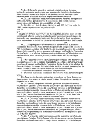 Art. 24. O Conselho Monetário Nacional estabelecerá, na forma da
legislação pertinente, as diretrizes para a concessão de crédito destinado ao
financiamento de contratos de parcerias público-privadas, bem como para
participação de entidades fechadas de previdência complementar.
Art. 25. A Secretaria do Tesouro Nacional editará, na forma da legislação
pertinente, normas gerais relativas à consolidação das contas públicas
aplicáveis aos contratos de parceria público-privada.
Art. 26. O inciso I do § 1o do art. 56 da Lei no 8.666, de 21 de junho de
1993, passa a vigorar com a seguinte redação:
"Art. 56 ....................................................................................
§ 1o .........................................................................................
I - caução em dinheiro ou em títulos da dívida pública, devendo estes ter sido
emitidos sob a forma escritural, mediante registro em sistema centralizado de
liquidação e de custódia autorizado pelo Banco Central do Brasil e avaliados
pelos seus valores econômicos, conforme definido pelo Ministério da Fazenda;
........................................................................................." (NR)
Art. 27. As operações de crédito efetuadas por empresas públicas ou
sociedades de economia mista controladas pela União não poderão exceder a
70% (setenta por cento) do total das fontes de recursos financeiros da sociedade
de propósito específico, sendo que para as áreas das regiões Norte, Nordeste e
Centro-Oeste, onde o Índice de Desenvolvimento Humano – IDH seja inferior à
média nacional, essa participação não poderá exceder a 80% (oitenta por
cento).
§ 1o Não poderão exceder a 80% (oitenta por cento) do total das fontes de
recursos financeiros da sociedade de propósito específico ou 90% (noventa por
cento) nas áreas das regiões Norte, Nordeste e Centro-Oeste, onde o Índice de
Desenvolvimento Humano – IDH seja inferior à média nacional, as operações de
crédito ou contribuições de capital realizadas cumulativamente por:
I – entidades fechadas de previdência complementar;
II – empresas públicas ou sociedades de economia mista controladas pela
União.
§ 2o Para fins do disposto neste artigo, entende-se por fonte de recursos
financeiros as operações de crédito e contribuições de capital à sociedade de
propósito específico.
Art. 28. A União não poderá conceder garantia e realizar transferência
voluntária aos Estados, Distrito Federal e Municípios se a soma das despesas
de caráter continuado derivadas do conjunto das parcerias já contratadas por
esses entes tiver excedido, no ano anterior, a 1% (um por cento) da receita
corrente líquida do exercício ou se as despesas anuais dos contratos vigentes
nos 10 (dez) anos subseqüentes excederem a 1% (um por cento) da receita
corrente líquida projetada para os respectivos exercícios.
Art. 28. A União não poderá conceder garantia e realizar transferência
voluntária aos Estados, Distrito Federal e Municípios se a soma das despesas
de caráter continuado derivadas do conjunto das parcerias já contratadas por
esses entes tiver excedido, no ano anterior, a 3% (três por cento) da receita
corrente líquida do exercício ou se as despesas anuais dos contratos vigentes
nos 10 (dez) anos subsequentes excederem a 3% (três por cento) da receita
corrente líquida projetada para os respectivos exercícios. (Redação dada pela
Lei nº 12.024, de 2009)
Art. 28. A União não poderá conceder garantia ou realizar transferência
voluntária aos Estados, Distrito Federal e Municípios se a soma das despesas
de caráter continuado derivadas do conjunto das parcerias já contratadas por

 