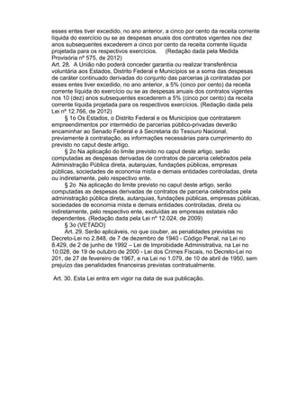 esses entes tiver excedido, no ano anterior, a cinco por cento da receita corrente
líquida do exercício ou se as despesas anuais dos contratos vigentes nos dez
anos subsequentes excederem a cinco por cento da receita corrente líquida
projetada para os respectivos exercícios. (Redação dada pela Medida
Provisória nº 575, de 2012)
Art. 28. A União não poderá conceder garantia ou realizar transferência
voluntária aos Estados, Distrito Federal e Municípios se a soma das despesas
de caráter continuado derivadas do conjunto das parcerias já contratadas por
esses entes tiver excedido, no ano anterior, a 5% (cinco por cento) da receita
corrente líquida do exercício ou se as despesas anuais dos contratos vigentes
nos 10 (dez) anos subsequentes excederem a 5% (cinco por cento) da receita
corrente líquida projetada para os respectivos exercícios. (Redação dada pela
Lei nº 12.766, de 2012)
§ 1o Os Estados, o Distrito Federal e os Municípios que contratarem
empreendimentos por intermédio de parcerias público-privadas deverão
encaminhar ao Senado Federal e à Secretaria do Tesouro Nacional,
previamente à contratação, as informações necessárias para cumprimento do
previsto no caput deste artigo.
§ 2o Na aplicação do limite previsto no caput deste artigo, serão
computadas as despesas derivadas de contratos de parceria celebrados pela
Administração Pública direta, autarquias, fundações públicas, empresas
públicas, sociedades de economia mista e demais entidades controladas, direta
ou indiretamente, pelo respectivo ente.
§ 2o Na aplicação do limite previsto no caput deste artigo, serão
computadas as despesas derivadas de contratos de parceria celebrados pela
administração pública direta, autarquias, fundações públicas, empresas públicas,
sociedades de economia mista e demais entidades controladas, direta ou
indiretamente, pelo respectivo ente, excluídas as empresas estatais não
dependentes. (Redação dada pela Lei nº 12.024, de 2009)
§ 3o (VETADO)
Art. 29. Serão aplicáveis, no que couber, as penalidades previstas no
Decreto-Lei no 2.848, de 7 de dezembro de 1940 - Código Penal, na Lei no
8.429, de 2 de junho de 1992 – Lei de Improbidade Administrativa, na Lei no
10.028, de 19 de outubro de 2000 - Lei dos Crimes Fiscais, no Decreto-Lei no
201, de 27 de fevereiro de 1967, e na Lei no 1.079, de 10 de abril de 1950, sem
prejuízo das penalidades financeiras previstas contratualmente.
Art. 30. Esta Lei entra em vigor na data de sua publicação.

 