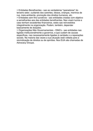 > Entidades Beneficentes - sao as verdadeiras "operadoras" do
terceiro setor, cuidando dos carentes, idosos, crianças, meninos de
rua, meio-ambiente, promoção dos direitos humanos, etc.
> Entidades sem fins lucrativos - sao entidades criadas com objetivo
a semelhantes aos das entidades beneficentes. Nao visam lucros e
caso tenham excedentes financeiros, estes sao reinvestidos
integralmente na organização. Podem, também, depender
basicamente de doações.
> Organizações Não Governamentais - ONG's - sao entidades nao
ligadas institucionalmente a governos, e que cuidam de causas
especificas, nao necessariamente ligadas à caridade o a reparações
sociais. Na maioria das vezes a sua atuação está voltada para a
reivindicação de direitos ou de opiniões. Nos EUA são chamadas de
Advocacy Groups.

 