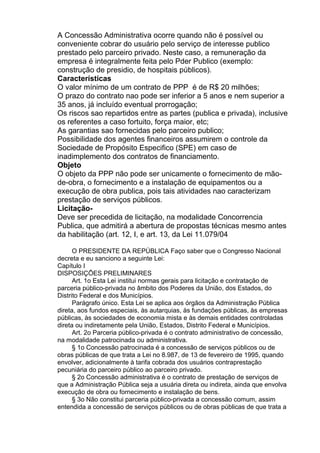 A Concessão Administrativa ocorre quando não é possível ou
conveniente cobrar do usuário pelo serviço de interesse publico
prestado pelo parceiro privado. Neste caso, a remuneração da
empresa é integralmente feita pelo Pder Publico (exemplo:
construção de presidio, de hospitais públicos).
Características
O valor mínimo de um contrato de PPP é de R$ 20 milhões;
O prazo do contrato nao pode ser inferior a 5 anos e nem superior a
35 anos, já incluído eventual prorrogação;
Os riscos sao repartidos entre as partes (publica e privada), inclusive
os referentes a caso fortuito, força maior, etc;
As garantias sao fornecidas pelo parceiro publico;
Possibilidade dos agentes financeiros assumirem o controle da
Sociedade de Propósito Especifico (SPE) em caso de
inadimplemento dos contratos de financiamento.
Objeto
O objeto da PPP não pode ser unicamente o fornecimento de mãode-obra, o fornecimento e a instalação de equipamentos ou a
execução de obra publica, pois tais atividades nao caracterizam
prestação de serviços públicos.
LicitaçãoDeve ser precedida de licitação, na modalidade Concorrencia
Publica, que admitirá a abertura de propostas técnicas mesmo antes
da habilitação (art. 12, I, e art. 13, da Lei 11.079/04
O PRESIDENTE DA REPÚBLICA Faço saber que o Congresso Nacional
decreta e eu sanciono a seguinte Lei:
Capítulo I
DISPOSIÇÕES PRELIMINARES
Art. 1o Esta Lei institui normas gerais para licitação e contratação de
parceria público-privada no âmbito dos Poderes da União, dos Estados, do
Distrito Federal e dos Municípios.
Parágrafo único. Esta Lei se aplica aos órgãos da Administração Pública
direta, aos fundos especiais, às autarquias, às fundações públicas, às empresas
públicas, às sociedades de economia mista e às demais entidades controladas
direta ou indiretamente pela União, Estados, Distrito Federal e Municípios.
Art. 2o Parceria público-privada é o contrato administrativo de concessão,
na modalidade patrocinada ou administrativa.
§ 1o Concessão patrocinada é a concessão de serviços públicos ou de
obras públicas de que trata a Lei no 8.987, de 13 de fevereiro de 1995, quando
envolver, adicionalmente à tarifa cobrada dos usuários contraprestação
pecuniária do parceiro público ao parceiro privado.
§ 2o Concessão administrativa é o contrato de prestação de serviços de
que a Administração Pública seja a usuária direta ou indireta, ainda que envolva
execução de obra ou fornecimento e instalação de bens.
§ 3o Não constitui parceria público-privada a concessão comum, assim
entendida a concessão de serviços públicos ou de obras públicas de que trata a

 