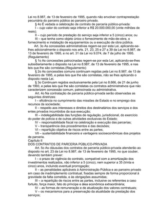Lei no 8.987, de 13 de fevereiro de 1995, quando não envolver contraprestação
pecuniária do parceiro público ao parceiro privado.
§ 4o É vedada a celebração de contrato de parceria público-privada:
I – cujo valor do contrato seja inferior a R$ 20.000.000,00 (vinte milhões de
reais);
II – cujo período de prestação do serviço seja inferior a 5 (cinco) anos; ou
III – que tenha como objeto único o fornecimento de mão-de-obra, o
fornecimento e instalação de equipamentos ou a execução de obra pública.
Art. 3o As concessões administrativas regem-se por esta Lei, aplicando-selhes adicionalmente o disposto nos arts. 21, 23, 25 e 27 a 39 da Lei no 8.987, de
13 de fevereiro de 1995, e no art. 31 da Lei no 9.074, de 7 de julho de 1995.
(Regulamento)
§ 1o As concessões patrocinadas regem-se por esta Lei, aplicando-se-lhes
subsidiariamente o disposto na Lei no 8.987, de 13 de fevereiro de 1995, e nas
leis que lhe são correlatas.(Regulamento)
§ 2o As concessões comuns continuam regidas pela Lei no 8.987, de 13 de
fevereiro de 1995, e pelas leis que lhe são correlatas, não se lhes aplicando o
disposto nesta Lei.
§ 3o Continuam regidos exclusivamente pela Lei no 8.666, de 21 de junho
de 1993, e pelas leis que lhe são correlatas os contratos administrativos que não
caracterizem concessão comum, patrocinada ou administrativa.
Art. 4o Na contratação de parceria público-privada serão observadas as
seguintes diretrizes:
I – eficiência no cumprimento das missões de Estado e no emprego dos
recursos da sociedade;
II – respeito aos interesses e direitos dos destinatários dos serviços e dos
entes privados incumbidos da sua execução;
III – indelegabilidade das funções de regulação, jurisdicional, do exercício
do poder de polícia e de outras atividades exclusivas do Estado;
IV – responsabilidade fiscal na celebração e execução das parcerias;
V – transparência dos procedimentos e das decisões;
VI – repartição objetiva de riscos entre as partes;
VII – sustentabilidade financeira e vantagens socioeconômicas dos projetos
de parceria.
Capítulo II
DOS CONTRATOS DE PARCERIA PÚBLICO-PRIVADA
Art. 5o As cláusulas dos contratos de parceria público-privada atenderão ao
disposto no art. 23 da Lei no 8.987, de 13 de fevereiro de 1995, no que couber,
devendo também prever:
I – o prazo de vigência do contrato, compatível com a amortização dos
investimentos realizados, não inferior a 5 (cinco), nem superior a 35 (trinta e
cinco) anos, incluindo eventual prorrogação;
II – as penalidades aplicáveis à Administração Pública e ao parceiro privado
em caso de inadimplemento contratual, fixadas sempre de forma proporcional à
gravidade da falta cometida, e às obrigações assumidas;
III – a repartição de riscos entre as partes, inclusive os referentes a caso
fortuito, força maior, fato do príncipe e álea econômica extraordinária;
IV – as formas de remuneração e de atualização dos valores contratuais;
V – os mecanismos para a preservação da atualidade da prestação dos
serviços;

 