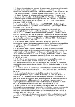 § 2º O contrato poderá prever o aporte de recursos em favor do parceiro privado,
autorizado por lei específica, para a construção ou aquisição de bens
reversíveis, nos termos dos incisos X e XI do caput do art. 18 da Lei nº 8.987, de
13 de fevereiro de 1995. (Incluído pela Medida Provisória nº 575, de 2012)
§ 3º O valor do aporte de recursos realizado nos termos do § 2º poderá ser
excluído da determinação: (Incluído pela Medida Provisória nº 575, de 2012)
I - do lucro líquido para fins de apuração do lucro real e da base de cálculo da
Contribuição Social sobre o Lucro Líquido - CSLL; e (Incluído pela Medida
Provisória nº 575, de 2012)
II - da base de cálculo da Contribuição para o PIS/PASEP e da Contribuição
para o Financiamento da Seguridade Social - COFINS. (Incluído pela Medida
Provisória nº 575, de 2012)
§ 4º A parcela excluída nos termos do § 3º deverá ser computada na
determinação do lucro líquido para fins de apuração do lucro real, da base de
cálculo da CSLL e da base de cálculo da Contribuição para o PIS/PASEP e da
COFINS, na proporção em que o custo para a construção ou aquisição de bens
a que se refere o § 2º for realizado, inclusive mediante depreciação ou extinção
da concessão, nos termos do art. 35 da Lei nº 8.987, de 1995. (Incluído pela
Medida Provisória nº 575, de 2012)
§ 1o O contrato poderá prever o pagamento ao parceiro privado de
remuneração variável vinculada ao seu desempenho, conforme metas e padrões
de qualidade e disponibilidade definidos no contrato. (Incluído pela Lei nº
12.766, de 2012)
§ 2o O contrato poderá prever o aporte de recursos em favor do parceiro
privado para a realização de obras e aquisição de bens reversíveis, nos termos
dos incisos X e XI do caput do art. 18 da Lei no 8.987, de 13 de fevereiro de
1995, desde que autorizado no edital de licitação, se contratos novos, ou em lei
específica, se contratos celebrados até 8 de agosto de 2012. (Incluído pela Lei
nº 12.766, de 2012)
§ 3o O valor do aporte de recursos realizado nos termos do § 2o poderá ser
excluído da determinação: (Incluído pela Lei nº 12.766, de 2012)
I - do lucro líquido para fins de apuração do lucro real e da base de cálculo da
Contribuição Social sobre o Lucro Líquido - CSLL; e (Incluído pela Lei nº 12.766,
de 2012)
II - da base de cálculo da Contribuição para o PIS/Pasep e da Contribuição para
o Financiamento da Seguridade Social - COFINS. (Incluído pela Lei nº 12.766,
de 2012)
§ 4o A parcela excluída nos termos do § 3o deverá ser computada na
determinação do lucro líquido para fins de apuração do lucro real, da base de
cálculo da CSLL e da base de cálculo da Contribuição para o PIS/Pasep e da
Cofins, na proporção em que o custo para a realização de obras e aquisição de
bens a que se refere o § 2o deste artigo for realizado, inclusive mediante
depreciação ou extinção da concessão, nos termos do art. 35 da Lei no 8.987,
de 13 de fevereiro de 1995. (Incluído pela Lei nº 12.766, de 2012)
§ 5o Por ocasião da extinção do contrato, o parceiro privado não receberá
indenização pelas parcelas de investimentos vinculados a bens reversíveis ainda
não amortizadas ou depreciadas, quando tais investimentos houverem sido
realizados com valores provenientes do aporte de recursos de que trata o § 2o.
(Incluído pela Lei nº 12.766, de 2012)
Art. 7o A contraprestação da Administração Pública será obrigatoriamente
precedida da disponibilização do serviço objeto do contrato de parceria públicoprivada.

 
