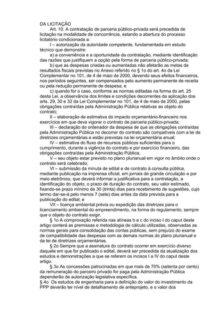 DA LICITAÇÃO
Art. 10. A contratação de parceria público-privada será precedida de
licitação na modalidade de concorrência, estando a abertura do processo
licitatório condicionada a:
I – autorização da autoridade competente, fundamentada em estudo
técnico que demonstre:
a) a conveniência e a oportunidade da contratação, mediante identificação
das razões que justifiquem a opção pela forma de parceria público-privada;
b) que as despesas criadas ou aumentadas não afetarão as metas de
resultados fiscais previstas no Anexo referido no § 1o do art. 4o da Lei
Complementar no 101, de 4 de maio de 2000, devendo seus efeitos financeiros,
nos períodos seguintes, ser compensados pelo aumento permanente de receita
ou pela redução permanente de despesa; e
c) quando for o caso, conforme as normas editadas na forma do art. 25
desta Lei, a observância dos limites e condições decorrentes da aplicação dos
arts. 29, 30 e 32 da Lei Complementar no 101, de 4 de maio de 2000, pelas
obrigações contraídas pela Administração Pública relativas ao objeto do
contrato;
II – elaboração de estimativa do impacto orçamentário-financeiro nos
exercícios em que deva vigorar o contrato de parceria público-privada;
III – declaração do ordenador da despesa de que as obrigações contraídas
pela Administração Pública no decorrer do contrato são compatíveis com a lei de
diretrizes orçamentárias e estão previstas na lei orçamentária anual;
IV – estimativa do fluxo de recursos públicos suficientes para o
cumprimento, durante a vigência do contrato e por exercício financeiro, das
obrigações contraídas pela Administração Pública;
V – seu objeto estar previsto no plano plurianual em vigor no âmbito onde o
contrato será celebrado;
VI – submissão da minuta de edital e de contrato à consulta pública,
mediante publicação na imprensa oficial, em jornais de grande circulação e por
meio eletrônico, que deverá informar a justificativa para a contratação, a
identificação do objeto, o prazo de duração do contrato, seu valor estimado,
fixando-se prazo mínimo de 30 (trinta) dias para recebimento de sugestões, cujo
termo dar-se-á pelo menos 7 (sete) dias antes da data prevista para a
publicação do edital; e
VII – licença ambiental prévia ou expedição das diretrizes para o
licenciamento ambiental do empreendimento, na forma do regulamento, sempre
que o objeto do contrato exigir.
§ 1o A comprovação referida nas alíneas b e c do inciso I do caput deste
artigo conterá as premissas e metodologia de cálculo utilizadas, observadas as
normas gerais para consolidação das contas públicas, sem prejuízo do exame
de compatibilidade das despesas com as demais normas do plano plurianual e
da lei de diretrizes orçamentárias.
§ 2o Sempre que a assinatura do contrato ocorrer em exercício diverso
daquele em que for publicado o edital, deverá ser precedida da atualização dos
estudos e demonstrações a que se referem os incisos I a IV do caput deste
artigo.
§ 3o As concessões patrocinadas em que mais de 70% (setenta por cento)
da remuneração do parceiro privado for paga pela Administração Pública
dependerão de autorização legislativa específica.
§ 4o Os estudos de engenharia para a definição do valor do investimento da
PPP deverão ter nível de detalhamento de anteprojeto, e o valor dos

 