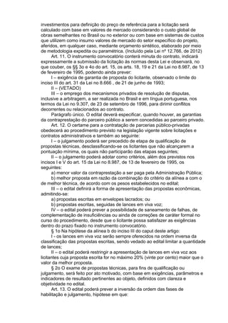 investimentos para definição do preço de referência para a licitação será
calculado com base em valores de mercado considerando o custo global de
obras semelhantes no Brasil ou no exterior ou com base em sistemas de custos
que utilizem como insumo valores de mercado do setor específico do projeto,
aferidos, em qualquer caso, mediante orçamento sintético, elaborado por meio
de metodologia expedita ou paramétrica. (Incluído pela Lei nº 12.766, de 2012)
Art. 11. O instrumento convocatório conterá minuta do contrato, indicará
expressamente a submissão da licitação às normas desta Lei e observará, no
que couber, os §§ 3o e 4o do art. 15, os arts. 18, 19 e 21 da Lei no 8.987, de 13
de fevereiro de 1995, podendo ainda prever:
I – exigência de garantia de proposta do licitante, observado o limite do
inciso III do art. 31 da Lei no 8.666 , de 21 de junho de 1993;
II – (VETADO)
III – o emprego dos mecanismos privados de resolução de disputas,
inclusive a arbitragem, a ser realizada no Brasil e em língua portuguesa, nos
termos da Lei no 9.307, de 23 de setembro de 1996, para dirimir conflitos
decorrentes ou relacionados ao contrato.
Parágrafo único. O edital deverá especificar, quando houver, as garantias
da contraprestação do parceiro público a serem concedidas ao parceiro privado.
Art. 12. O certame para a contratação de parcerias público-privadas
obedecerá ao procedimento previsto na legislação vigente sobre licitações e
contratos administrativos e também ao seguinte:
I – o julgamento poderá ser precedido de etapa de qualificação de
propostas técnicas, desclassificando-se os licitantes que não alcançarem a
pontuação mínima, os quais não participarão das etapas seguintes;
II – o julgamento poderá adotar como critérios, além dos previstos nos
incisos I e V do art. 15 da Lei no 8.987, de 13 de fevereiro de 1995, os
seguintes:
a) menor valor da contraprestação a ser paga pela Administração Pública;
b) melhor proposta em razão da combinação do critério da alínea a com o
de melhor técnica, de acordo com os pesos estabelecidos no edital;
III – o edital definirá a forma de apresentação das propostas econômicas,
admitindo-se:
a) propostas escritas em envelopes lacrados; ou
b) propostas escritas, seguidas de lances em viva voz;
IV – o edital poderá prever a possibilidade de saneamento de falhas, de
complementação de insuficiências ou ainda de correções de caráter formal no
curso do procedimento, desde que o licitante possa satisfazer as exigências
dentro do prazo fixado no instrumento convocatório.
§ 1o Na hipótese da alínea b do inciso III do caput deste artigo:
I - os lances em viva voz serão sempre oferecidos na ordem inversa da
classificação das propostas escritas, sendo vedado ao edital limitar a quantidade
de lances;
II – o edital poderá restringir a apresentação de lances em viva voz aos
licitantes cuja proposta escrita for no máximo 20% (vinte por cento) maior que o
valor da melhor proposta.
§ 2o O exame de propostas técnicas, para fins de qualificação ou
julgamento, será feito por ato motivado, com base em exigências, parâmetros e
indicadores de resultado pertinentes ao objeto, definidos com clareza e
objetividade no edital.
Art. 13. O edital poderá prever a inversão da ordem das fases de
habilitação e julgamento, hipótese em que:

 