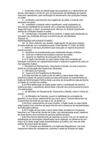 I – encerrada a fase de classificação das propostas ou o oferecimento de
lances, será aberto o invólucro com os documentos de habilitação do licitante
mais bem classificado, para verificação do atendimento das condições fixadas
no edital;
II – verificado o atendimento das exigências do edital, o licitante será
declarado vencedor;
III – inabilitado o licitante melhor classificado, serão analisados os
documentos habilitatórios do licitante com a proposta classificada em 2o
(segundo) lugar, e assim, sucessivamente, até que um licitante classificado
atenda às condições fixadas no edital;
IV – proclamado o resultado final do certame, o objeto será adjudicado ao
vencedor nas condições técnicas e econômicas por ele ofertadas.
Capítulo VI
DISPOSIÇÕES APLICÁVEIS À UNIÃO
Art. 14. Será instituído, por decreto, órgão gestor de parcerias públicoprivadas federais, com competência para: (Vide Decreto nº 5.385, de 2005)
I – definir os serviços prioritários para execução no regime de parceria
público-privada;
II – disciplinar os procedimentos para celebração desses contratos;
III – autorizar a abertura da licitação e aprovar seu edital;
IV – apreciar os relatórios de execução dos contratos.
§ 1o O órgão mencionado no caput deste artigo será composto por
indicação nominal de um representante titular e respectivo suplente de cada um
dos seguintes órgãos:
I – Ministério do Planejamento, Orçamento e Gestão, ao qual cumprirá a
tarefa de coordenação das respectivas atividades;
II – Ministério da Fazenda;
III – Casa Civil da Presidência da República.
§ 2o Das reuniões do órgão a que se refere o caput deste artigo para
examinar projetos de parceria público-privada participará um representante do
órgão da Administração Pública direta cuja área de competência seja pertinente
ao objeto do contrato em análise.
§ 3o Para deliberação do órgão gestor sobre a contratação de parceria
público-privada, o expediente deverá estar instruído com pronunciamento prévio
e fundamentado:
I – do Ministério do Planejamento, Orçamento e Gestão, sobre o mérito do
projeto;
II – do Ministério da Fazenda, quanto à viabilidade da concessão da
garantia e à sua forma, relativamente aos riscos para o Tesouro Nacional e ao
cumprimento do limite de que trata o art. 22 desta Lei.
§ 4o Para o desempenho de suas funções, o órgão citado no caput deste
artigo poderá criar estrutura de apoio técnico com a presença de representantes
de instituições públicas.
§ 5o O órgão de que trata o caput deste artigo remeterá ao Congresso
Nacional e ao Tribunal de Contas da União, com periodicidade anual, relatórios
de desempenho dos contratos de parceria público-privada.
§ 6o Para fins do atendimento do disposto no inciso V do art. 4o desta Lei,
ressalvadas as informações classificadas como sigilosas, os relatórios de que
trata o § 5o deste artigo serão disponibilizados ao público, por meio de rede
pública de transmissão de dados.
Art. 15. Compete aos Ministérios e às Agências Reguladoras, nas suas
respectivas áreas de competência, submeter o edital de licitação ao órgão

 