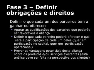 Fase 3 – Definir obrigações e direitos Definir o que cada um dos parceiros tem a ganhar ou oferecer:  Apurar as qualificações dos parceiros que poderão ser favoráveis a aliança Definir o que cada parceiro poderá oferecer e qual  será a participação de cada um deles (quer em participação no capital, quer em  participação operacional) Prever as vantagens potenciais desta aliança sobre os produtos e/ou serviços existentes (e sta análise deve ser feita na perspectiva dos clientes)  