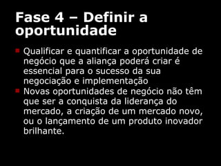Fase 4 – Definir a oportunidade Qualificar e quantificar a oportunidade de negócio que a aliança poderá criar é essencial para o sucesso da sua negociação e implementação Novas oportunidades de negócio não têm que ser a conquista da liderança do mercado, a criação de um mercado novo, ou o lançamento de um produto inovador brilhante. 