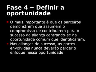 Fase 4 – Definir a oportunidade O mais importante é que os parceiros demonstrem que assumem o compromisso de contribuírem para o sucesso da aliança centrando-se na oportunidade comum que identificaram. Nas alianças de sucesso, as partes envolvidas nunca deverão perder o enfoque nessa oportunidade 