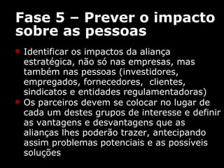 Fase 5 – Prever o impacto sobre as pessoas Identificar os impactos da aliança estratégica, não só nas empresas, mas também nas pessoas (investidores, empregados, fornecedores,  clientes, sindicatos e entidades regulamentadoras) Os parceiros devem se colocar no lugar de cada um destes grupos de interesse e definir as vantagens e desvantagens que as alianças lhes poderão trazer, antecipando assim  problemas potenciais e as possíveis soluções 